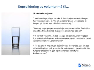 Konsolidering av volumer må til…Sitater fra intervjuene:” Med levering to dager per uke til distribusjonssenteret i Bergen har vi ikke nok varer til fylle en container alene. Leveransene til Bergen går derfor først til Oslo for samlasting.””Levering to ganger per uke med sjøtransport er for lite, fordi vi har skjemt bort kunden med daglige leveranser med lastebil.”” Vi har nok volum til å få 300 tonn på båt per uke, men vi kjøper fritt levert fra halvparten av leverandørene. Deres transporter har vi verken kontroll over, eller innsyn i.”” For oss er det ikke aktuelt å samarbeide med andre, selv om det sikkert ville gitt et godt grunnlag for sjøtransport i stedet for bil. Det fungerer bra som det gjør, og et samarbeid kan styrke konkurrentene.”