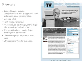 ShowcaseSuksesshistorier fortalt av transportbrukere. Hva er oppnådd i form av besparelser og mindre utslipp. Video og tekst. Helst viktige merkenavn. Presentert ved logistikksjef, markedssjef eller administrerende direktør. 2-3 min. video laget i studio. Enkel illustrasjon av besparelser. Ulike vinklinger på besparelser hver gang. Våre sponsorer foreslår showcase. 