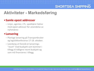 Aktiviteter - MarkedsføringSamle epostaddresserLinjer, agenter, LTL, speditører bidrar med epost adresser for utsendelse av nyhetsbrevLanseringPlanlagt lansering på Transportbruker og logistikkonferanse 17-18. oktober. Leonberg vil foreslå et lanserings-”stunt” med budsjett som kommer i tillegg til tidligere nevnt budsjett og som må finansieres i tillegg. 