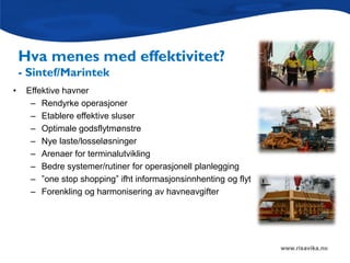 Hva menes med effektivitet?
    - Sintef/Marintek
•    Effektive havner
      – Rendyrke operasjoner
      – Etablere effektive sluser
      – Optimale godsflytmønstre
      – Nye laste/losseløsninger
      – Arenaer for terminalutvikling
      – Bedre systemer/rutiner for operasjonell planlegging
      – ”one stop shopping” ifht informasjonsinnhenting og flyt
      – Forenkling og harmonisering av havneavgifter
 