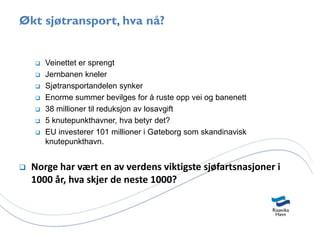 Økt sjøtransport, hva nå?


       Veinettet er sprengt
       Jernbanen kneler
       Sjøtransportandelen synker
       Enorme summer bevilges for å ruste opp vei og banenett
       38 millioner til reduksjon av losavgift
       5 knutepunkthavner, hva betyr det?
       EU investerer 101 millioner i Gøteborg som skandinavisk
        knutepunkthavn.


   Norge har vært en av verdens viktigste sjøfartsnasjoner i
    1000 år, hva skjer de neste 1000?
 
