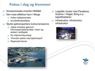 Fokus i dag og fremover
   Kompromissløs innenfor HMS&K                  Logistikk cluster med Panalpina,
   Den mest effektive havn i Norge                Kuehne + Nagel, Bring o.a.
        Felles måleparametre                      logistikkaktører
        Kundetilfredsstillelse                   Infrastruktur, infrastruktur,
   Styrke sjøtransportens konkurranseevne         infrastruktur
        Jobbe smartere gjennom
         informasjonsdeling både i intern og
         ekstern verdikjede
        Ny miljøvennlig energi
        ”Hvordan lykkes med sjøtransport”
        Regionale havner
 