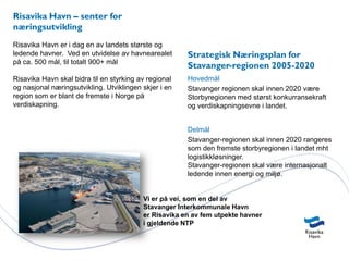 Risavika Havn – senter for
næringsutvikling
Risavika Havn er i dag en av landets største og
ledende havner. Ved en utvidelse av havnearealet       Strategisk Næringsplan for
på ca. 500 mål, til totalt 900+ mål
                                                       Stavanger-regionen 2005-2020
Risavika Havn skal bidra til en styrking av regional   Hovedmål
og nasjonal næringsutvikling. Utviklingen skjer i en   Stavanger regionen skal innen 2020 være
region som er blant de fremste i Norge på              Storbyregionen med størst konkurransekraft
verdiskapning.                                         og verdiskapningsevne i landet.


                                                       Delmål
                                                       Stavanger-regionen skal innen 2020 rangeres
                                                       som den fremste storbyregionen i landet mht
                                                       logistikkløsninger.
                                                       Stavanger-regionen skal være internasjonalt
                                                       ledende innen energi og miljø.


                                          Vi er på vei, som en del av
                                          Stavanger Interkommunale Havn
                                          er Risavika en av fem utpekte havner
                                          i gjeldende NTP
 