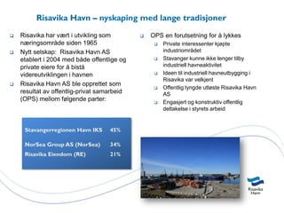 Risavika Havn – nyskaping med lange tradisjoner
   Risavika har vært i utvikling som           OPS en forutsetning for å lykkes
    næringsområde siden 1965                         Private interessenter kjøpte
   Nytt selskap: Risavika Havn AS                    industriområdet
    etablert i 2004 med både offentlige og           Stavanger kunne ikke lenger tilby
    private eiere for å bistå                         industriell havneaktivitet
    videreutviklingen i havnen                       Ideen til industriell havneutbygging i
                                                      Risavika var velkjent
   Risavika Havn AS ble opprettet som
                                                     Offentlig tyngde utløste Risavika Havn
    resultat av offentlig-privat samarbeid            AS
    (OPS) mellom følgende parter:                    Engasjert og konstruktiv offentlig
                                                      deltakelse i styrets arbeid


     Stavangerregionen Havn IKS     45%

     NorSea Group AS (NorSea)       34%
     Risavika Eiendom (RE)          21%
 