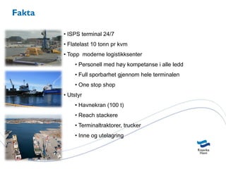 Fakta

        • ISPS terminal 24/7
        • Flatelast 10 tonn pr kvm
        • Topp moderne logistikksenter
            • Personell med høy kompetanse i alle ledd
            • Full sporbarhet gjennom hele terminalen
            • One stop shop
        • Utstyr
            • Havnekran (100 t)
            • Reach stackere
            • Terminaltraktorer, trucker
            • Inne og utelagring
 