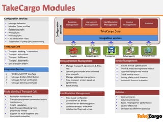 Configuration Services
                                                                Routplan            Agreement           Cost Deviation         Invoice




                                               Configuration
 •   Message deliveries                                                                                                                              Statistics
                                                               management          Management           Management           Management




                                                 services
 •   Member / user profiles
 •   Outsourcing rules
 •   Pricing rules                                                                                    TakeCargo Core
 •   Invoicing rules
 •   Cost verification rules                                                                         Integration services
 •   Support for 3rd party (3PL) outsourcing

TakeCargo Core
 •   Transport booking / cancelation
 •   Transport Instruction
                                                                   Supplier         Despatch party       Transporter         Delivery party       Transport Buyer
 •   Transport fulfillment
 •   Transport documents                               Price/Agreement Management                                      Invoice Management
 •   Split transport orders
                                                          •    Manage Transport Agreements & Price                     •   Create invoice specifications
Integration Services                                           sets                                                    •   Verify & match transporters invoice
                                                          •    Dynamic price model with unlimited                      •   Approve transporters invoice
       WEB Portal HTTP Interface                              price intervals                                         •   Track invoice status
       Message broker / Distribution                     •    Manage additional charge items                          •   Issuing of electronic Invoices
       Message format verification                       •    Price transport orders based on                         •   Automatic Control e-Invoice
       Message delivery interfaces                            agreements
                                                          •    Batch pricing

Route planning / Transport Calc.                                                                                   Statistics
                                                       Cost Deviation Management
 •    Routeplan maintenance                                                                                            •   Cost summaries
                                                          •    Price / cost verification
 •    Transport equipment conversion factors
                                                               (Transporter vs. Buyer)                                 •   Volume summaries
      maintenance                                                                                                      •   Route / Transporter performance
                                                          •    Collaborate on deviating prices
 •    Freight calculation                                                                                              •   Quality of Service
                                                          •    Update transport order with
 •    Build Transport Booking from
                                                               collaborated / agreed prices.                           •   Deviation / Fulfillment statistics
      proprietary format
 •    Support for multi-segment and
      intermodal routeplan
 