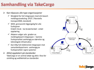  Kan tilpasses alle type organisasjoner
     Mulighet for full integrasjon med xlm basert
      meldingsutveksling (FEST / Norstella
      transportXML standard)
     WEB grensesnitt tilgjengelig for alle
      funksjoner
      Enkelt i bruk - lav brukerterskel - enkel
      opplæring
     Aktøren velger selv graden av
      meldingsbasert integrasjon – Samme
      funksjonalitet uavhengig av størrelse og
      teknologisk infrastruktur
     Kan tilby full elektronisk integrasjon mot
      samarbeidspartnere uavhengig av
      funksjonalitet i egne systemer
 Alltid oppdatert på standarder
   TakeCargo er en sentral aktør og aktiv i fora for
   utvikling og vedlikehold av standarder.
 