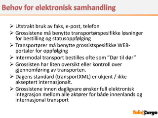  Utstrakt bruk av faks, e-post, telefon
 Grossistene må benytte transportørspesifikke løsninger
  for bestilling og statusoppfølging
 Transportører må benytte grossistspesifikke WEB-
  portaler for oppfølging
 Intermodal transport bestilles ofte som ”Dør til dør”
 Grossisten har liten oversikt eller kontroll over
  gjennomføring av transporten.
 Dagens standard (transportXML) er ukjent / ikke
  akseptert internasjonalt.
 Grossistene innen dagligvare ønsker full elektronisk
  integrasjon mellom alle aktører for både innenlands og
  internasjonal transport
 