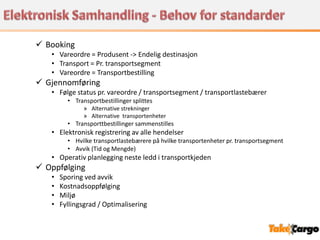  Booking
   • Vareordre = Produsent -> Endelig destinasjon
   • Transport = Pr. transportsegment
   • Vareordre = Transportbestilling
 Gjennomføring
   • Følge status pr. vareordre / transportsegment / transportlastebærer
         • Transportbestillinger splittes
               » Alternative strekninger
               » Alternative transportenheter
         • Transporttbestillinger sammenstilles
   • Elektronisk registrering av alle hendelser
         • Hvilke transportlastebærere på hvilke transportenheter pr. transportsegment
         • Avvik (Tid og Mengde)
   • Operativ planlegging neste ledd i transportkjeden
 Oppfølging
   •   Sporing ved avvik
   •   Kostnadsoppfølging
   •   Miljø
   •   Fyllingsgrad / Optimalisering
 