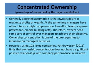 Concentrated Ownership
       (percentage of shares held by the major shareholder)

• Generally accepted assumption is that owners desire to
  maximize profits or wealth. At the same time managers have
  other interests (high compensation, low effort levels, expense
  preference, empire buildings etc). Therefore, owners need
  some sort of control over managers to achieve their objective.
  Ownership concentration is one of the pre-requisites to
  influence on managers activities.
• However, using 102 listed companies, Pathirawasam (2011)
  finds that ownership concentration does not have a significant
  positive relationship with company performance in Sri lanka.
 