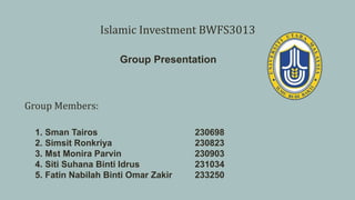 Group Members:
1. Sman Tairos 230698
2. Simsit Ronkriya 230823
3. Mst Monira Parvin 230903
4. Siti Suhana Binti Idrus 231034
5. Fatin Nabilah Binti Omar Zakir 233250
Islamic Investment BWFS3013
Group Presentation
 