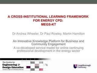 A CROSS-INSTITUTIONAL LEARNING FRAMEWORK
              FOR ENERGY CPD:
                  MEGS-KT

  Dr Andrea Wheeler, Dr Paul Rowley, Martin Hamilton

  An Innovative Knowledge Platform for Business and
               Community Engagement
  A co-developed service model for online continuing
    professional development in the energy sector
 