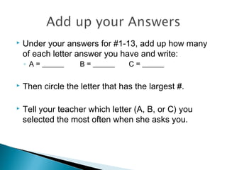  Under your answers for #1-13, add up how many
of each letter answer you have and write:
◦ A = ______ B = ______ C = ______
 Then circle the letter that has the largest #.
 Tell your teacher which letter (A, B, or C) you
selected the most often when she asks you.
 