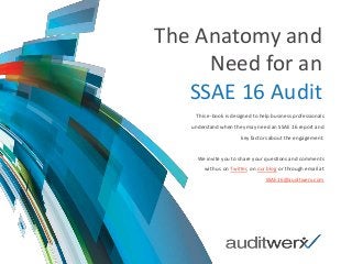 The Anatomy and
Need for an
SSAE 16 Audit
This e-book is designed to help business professionals
understand when they may need an SSAE 16 report and
key factors about the engagement.
We invite you to share your questions and comments
with us on Twitter, on our blog or through email at
SSAE16@auditwerx.com
 