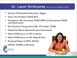 Dr. Laxmi Shrikhande MD; FICOG; FICMCH;FICMU
 Director-Shrikhande Fertility Clinic, Nagpur
 Senior Vice President FOGSI 2012
 Chairperson HIV Committee FOGSI 2009-12, Received best FOGSI
committee award
 Peer Reviewer-The Journal of OB / GY of India FOGSI
 Publications-Eleven National & seven International
 Editor-FOGSI Focus on HIV in women
 Editor-FOGSI Focus on SUI- Myths & Facts
 Presented Papers at FIGO, AICOG,
SAFOG, AOFOG conferences
 