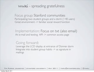 Wuki - spreading gratefulness

                        Focus group: Stanford communities
                        Participating: two student groups and a dorm (~40 users)
                        Great environment -> familiar social reward function


                        Implementation: Focus on txt (also email)
                        An e-mail and texting API -> common access page


                         Going forward:
                         Leverage the LCD display at entrance of Donner dorm
                         Integrate into student group habits -> as signature in
                         mailings




      Tim Pusnik Jausovec | stanford university | May 2011 | timpj@stanford.edu | @timpj
Tuesday, May 24, 2011
 