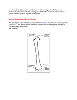 In general, delayed bone age in a child with short stature is suggestive of a hormonal or
systemic disorder, whereas normal bone age in a short child is more likely to be caused by a
genetic cartilage dysplasia or growth plate disorder.
Skeletal Maturation and Somatic Growth
The growth plate is dependent on a variety of hormonal stimuli, including GH, insulin like growth
factor (IGF)-1, sex steroids, thyroid hormones, paracrine and circulating growth factors (e.g.,
fibroblast growth factor family),
and cytokines.
 