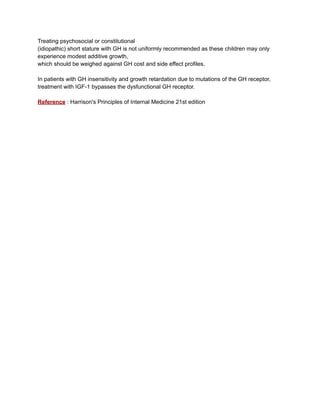 Treating psychosocial or constitutional
(idiopathic) short stature with GH is not uniformly recommended as these children may only
experience modest additive growth,
which should be weighed against GH cost and side effect profiles.
In patients with GH insensitivity and growth retardation due to mutations of the GH receptor,
treatment with IGF-1 bypasses the dysfunctional GH receptor.
Reference : Harrison's Principles of Internal Medicine 21st edition
 