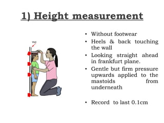 1) Height measurement
• Without footwear
• Heels & back touching
the wall
• Looking straight ahead
in frankfurt plane.
• Gentle but firm pressure
upwards applied to the
mastoids from
underneath
• Record to last 0.1cm
 