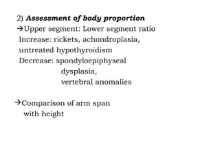 2) Assessment of body proportion
Upper segment: Lower segment ratio
Increase: rickets, achondroplasia,
untreated hypothyroidism
Decrease: spondyloepiphyseal
dysplasia,
vertebral anomalies
Comparison of arm span
with height
 