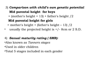 3) Comparison with child’s own genetic potential
Mid parental height for boys
= (mother's height + 13) + father's height /2
Mid parental height for girls
= mother's height + (father's height – 13) /2
• usually the projected height is +/- 8cm or 2 S.D.
4) Sexual maturity rating ( SMR):
•Also known as Tanners stages
•Used in older children
•Total 5 stages included in each gender
 