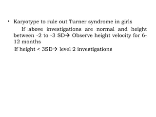 • Karyotype to rule out Turner syndrome in girls
If above investigations are normal and height
between -2 to -3 SD Observe height velocity for 6-
12 months
If height < 3SD level 2 investigations
 