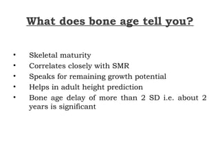 What does bone age tell you?
• Skeletal maturity
• Correlates closely with SMR
• Speaks for remaining growth potential
• Helps in adult height prediction
• Bone age delay of more than 2 SD i.e. about 2
years is significant
 