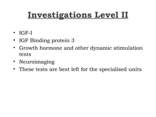 Investigations Level II
• IGF-I
• IGF Binding protein 3
• Growth hormone and other dynamic stimulation
tests
• Neuroimaging
• These tests are best left for the specialised units
 