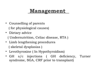 Management
• Counselling of parents
( for physiological causes)
• Dietary advice
( Undernutrition, Celiac disease, RTA )
• Limb lengthening procedures
( skeletal dysplasias )
• Levothyroxine ( In Hypothyroidism)
• GH s/c injections ( GH deficiency, Turner
syndrome, SGA, CRF prior to transplant)
 