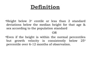 Definition
•Height below 3rd
centile or less than 2 standard
deviations below the median height for that age &
sex according to the population standard
OR
•Even if the height is within the normal percentiles
but growth velocity is consistently below 25th
percentile over 6-12 months of observation.
 