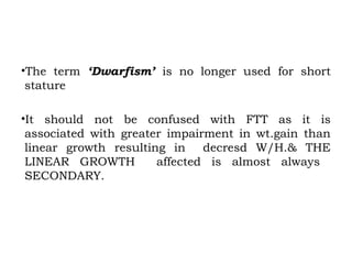 •The term ‘Dwarfism’ is no longer used for short
stature
•It should not be confused with FTT as it is
associated with greater impairment in wt.gain than
linear growth resulting in decresd W/H.& THE
LINEAR GROWTH affected is almost always
SECONDARY.
 