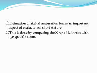 ☺Estimation of skeltal maturation forms an important
aspect of evaluaton of short stature.
☺This is done by comparing the X ray of left wrist with
age specific norm.
 