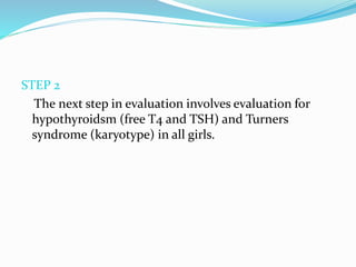 STEP 2
The next step in evaluation involves evaluation for
hypothyroidsm (free T4 and TSH) and Turners
syndrome (karyotype) in all girls.
 