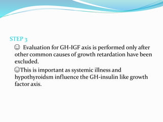 STEP 3
☺ Evaluation for GH-IGF axis is performed only after
other common causes of growth retardation have been
excluded.
☺This is important as systemic illness and
hypothyroidsm influence the GH-insulin like growth
factor axis.
 