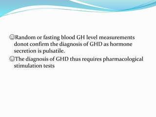 ☺Random or fasting blood GH level measurements
donot confirm the diagnosis of GHD as hormone
secretion is pulsatile.
☺The diagnosis of GHD thus requires pharmacological
stimulation tests
 