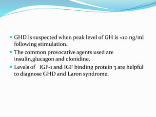  GHD is suspected when peak level of GH is <10 ng/ml
following stimulation.
 The common provocative agents used are
insulin,glucagon and clonidine.
 Levels of IGF-1 and IGF binding protein 3 are helpful
to diagnose GHD and Laron syndrome.
 