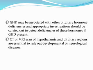 😊 GHD may be associated with other pituitary hormone
deficiencies and appropriate investigations should be
carried out to detect deficiencies of these hormones if
GHD present.
😊 CT or MRI scan of hypothalamic and pituitary regions
are essential to rule out developmental or neurological
diseases
 