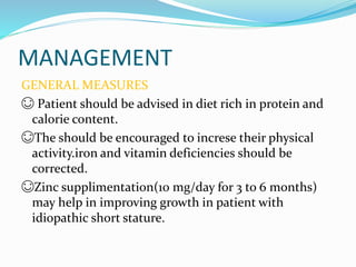 MANAGEMENT
GENERAL MEASURES
😊 Patient should be advised in diet rich in protein and
calorie content.
😊The should be encouraged to increse their physical
activity.iron and vitamin deficiencies should be
corrected.
😊Zinc supplimentation(10 mg/day for 3 to 6 months)
may help in improving growth in patient with
idiopathic short stature.
 