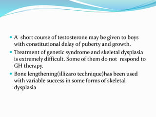  A short course of testosterone may be given to boys
with constitutional delay of puberty and growth.
 Treatment of genetic syndrome and skeletal dysplasia
is extremely difficult. Some of them do not respond to
GH therapy.
 Bone lengthening(illizaro technique)has been used
with variable success in some forms of skeletal
dysplasia
 