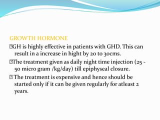 GROWTH HORMONE
🙂GH is highly effective in patients with GHD. This can
result in a increase in hight by 20 to 30cms.
🙂The treatment given as daily night time injection (25 -
50 micro gram /kg/day) till epiphyseal closure.
🙂 The treatment is expensive and hence should be
started only if it can be given regularly for atleast 2
years.
 