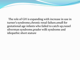 The role of GH is expanding with increase in use in
turner’s syndrome,chronic renal failure,small for
gestational age infants who failed to catch up,russel
silverman syndrome,prader willi syndrome and
idiopathic short stature
 