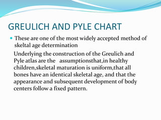 GREULICH AND PYLE CHART
 These are one of the most widely accepted method of
skeltal age determination
Underlying the construction of the Greulich and
Pyle atlas are the assumptionsthat,in healthy
children,skeletal maturation is uniform,that all
bones have an identical skeletal age, and that the
appearance and subsequent development of body
centers follow a fixed pattern.
 