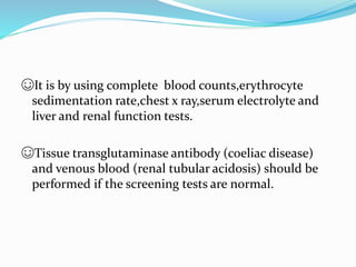 ☺It is by using complete blood counts,erythrocyte
sedimentation rate,chest x ray,serum electrolyte and
liver and renal function tests.
☺Tissue transglutaminase antibody (coeliac disease)
and venous blood (renal tubular acidosis) should be
performed if the screening tests are normal.
 