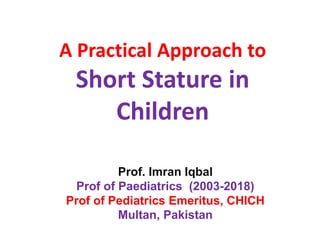 A Practical Approach to
Short Stature in
Children
Prof. Imran Iqbal
Prof of Paediatrics (2003-2018)
Prof of Pediatrics Emeritus, CHICH
Multan, Pakistan
 