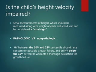 Is the child's height velocity
impaired?
 serial measurements of height, which should be
measured along with weight at each well-child visit can
be considered a "vital sign“
 PATHOLOGIC VS nonpathologic
 HV between the 10th and 25th percentile should raise
concern for possible growth failure, and an HV below
the 10th percentile warrants a thorough evaluation for
growth failure.
 