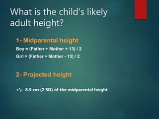 What is the child's likely
adult height?
1- Midparental height
Boy = (Father + Mother + 13) / 2
Girl = (Father + Mother - 13) / 2
2- Projected height
+- 8.5 cm (2 SD) of the midparental height
 