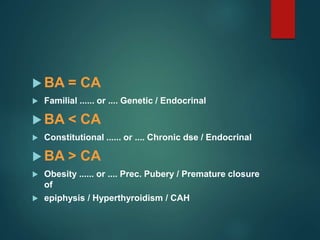  BA = CA
 Familial ...... or .... Genetic / Endocrinal
 BA < CA
 Constitutional ...... or .... Chronic dse / Endocrinal
 BA > CA
 Obesity ...... or .... Prec. Pubery / Premature closure
of
 epiphysis / Hyperthyroidism / CAH
 