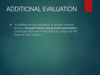 ADDITIONAL EVALUATION
 In addition to the evaluation of growth outlined
above, a focused history and physical examination
contribute information that helps to categorize the
cause of short stature
 