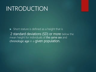 INTRODUCTION
 Short stature is defined as a height that is
2 standard deviations (SD) or more below the
mean height for individuals of the same sex and
chronologic age in a given population.
 