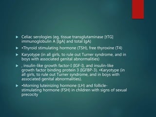  Celiac serologies (eg, tissue transglutaminase [tTG]
immunoglobulin A [IgA] and total IgA)
 •Thyroid stimulating hormone (TSH), free thyroxine (T4)
 Karyotype (in all girls, to rule out Turner syndrome, and in
boys with associated genital abnormalities)
 , insulin-like growth factor-I (IGF-I), and insulin-like
growth factor binding protein 3 (IGFBP-3). •Karyotype (in
all girls, to rule out Turner syndrome, and in boys with
associated genital abnormalities).
 •Morning luteinizing hormone (LH) and follicle-
stimulating hormone (FSH) in children with signs of sexual
precocity
 